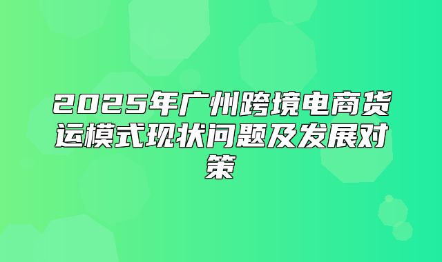 2025年广州跨境电商货运模式现状问题及发展对策