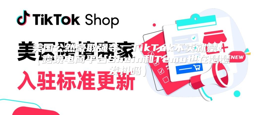 美国公然豪取强夺：TikTok不卖就禁！跨境电商平台Shein和Temu也在瑟瑟发抖吗