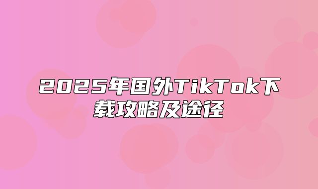 2025年国外TikTok下载攻略及途径