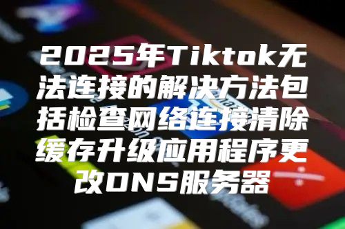 2025年Tiktok无法连接的解决方法包括检查网络连接清除缓存升级应用程序更改DNS服务器