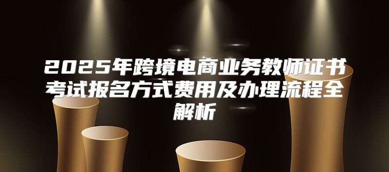 2025年跨境电商业务教师证书考试报名方式费用及办理流程全解析