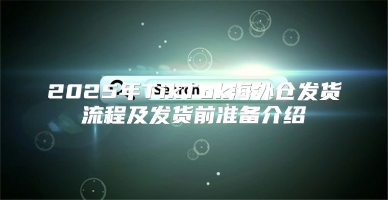 2025年TikTok海外仓发货流程及发货前准备介绍