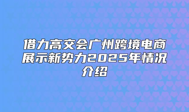 借力高交会广州跨境电商展示新势力2025年情况介绍