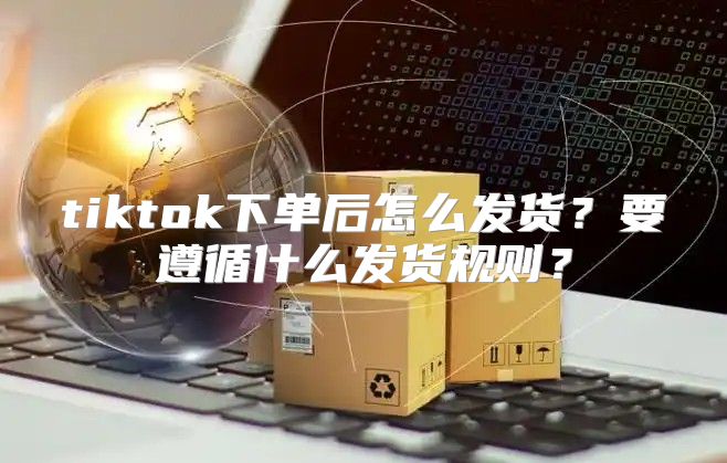 tiktok下单后怎么发货？要遵循什么发货规则？