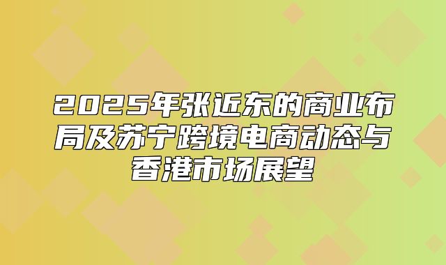 2025年张近东的商业布局及苏宁跨境电商动态与香港市场展望