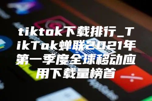 tiktok下载排行_TikTok蝉联2021年第一季度全球移动应用下载量榜首