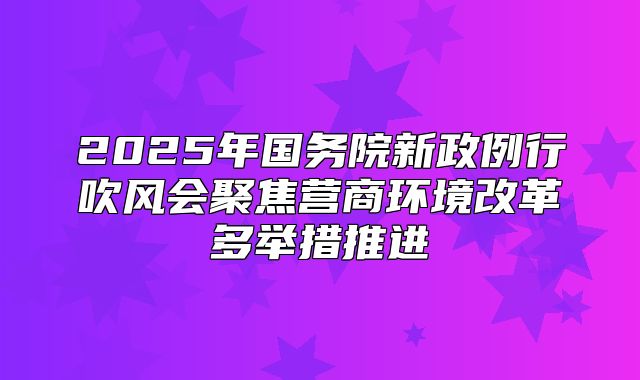 2025年国务院新政例行吹风会聚焦营商环境改革多举措推进