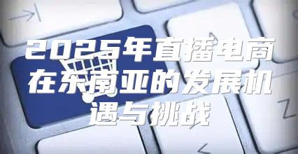 2025年直播电商在东南亚的发展机遇与挑战