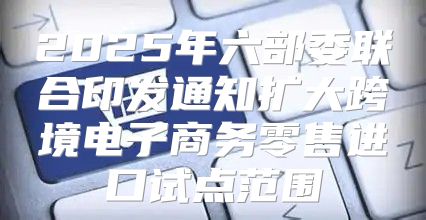 2025年六部委联合印发通知扩大跨境电子商务零售进口试点范围