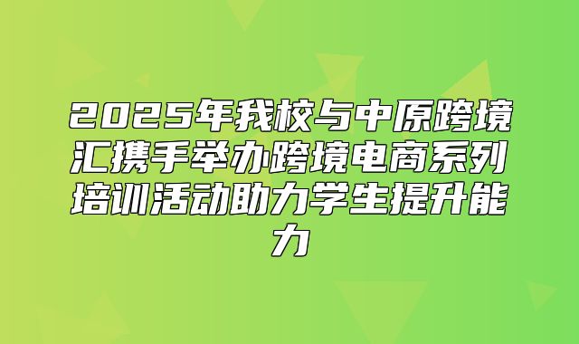 2025年我校与中原跨境汇携手举办跨境电商系列培训活动助力学生提升能力