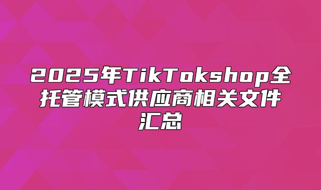 2025年TikTokshop全托管模式供应商相关文件汇总