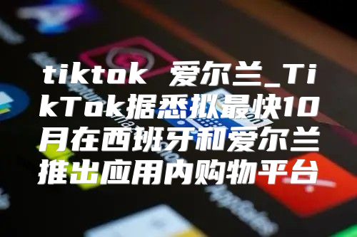 tiktok 爱尔兰_TikTok据悉拟最快10月在西班牙和爱尔兰推出应用内购物平台
