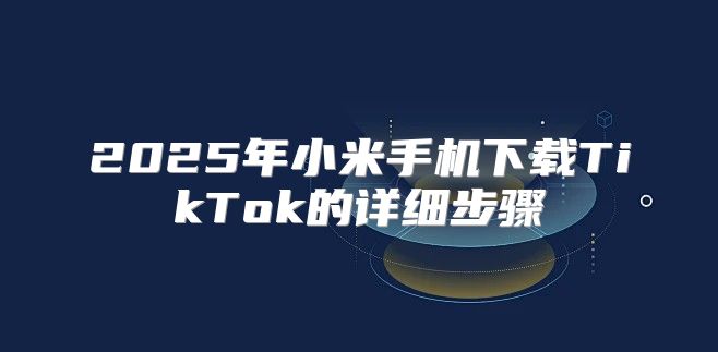 2025年小米手机下载TikTok的详细步骤