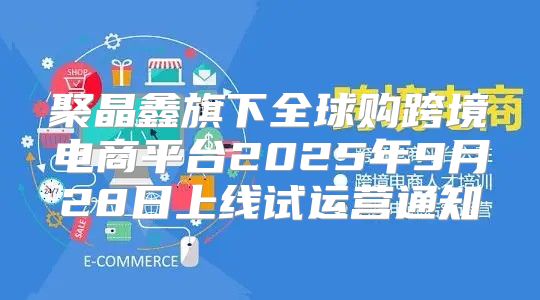 聚晶鑫旗下全球购跨境电商平台2025年9月28日上线试运营通知