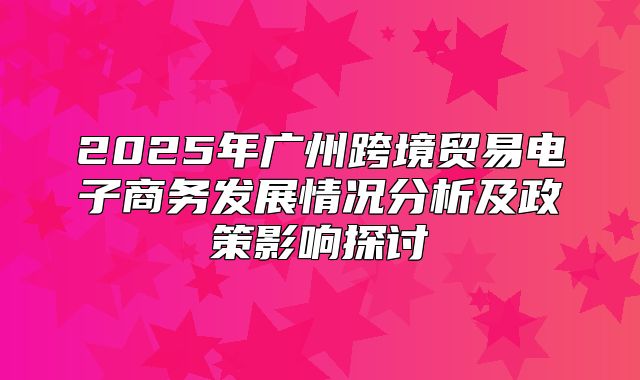 2025年广州跨境贸易电子商务发展情况分析及政策影响探讨