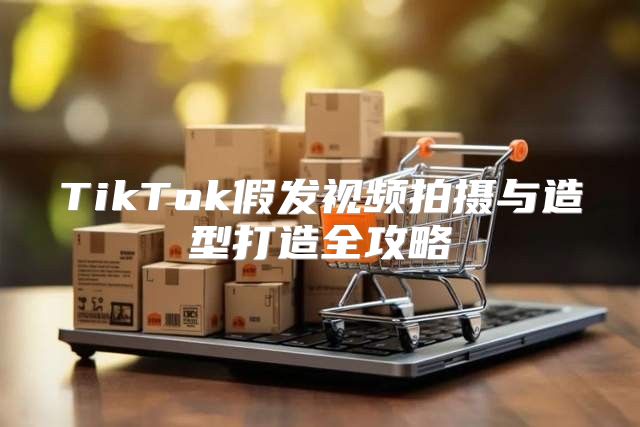 TikTok假发视频拍摄与造型打造全攻略