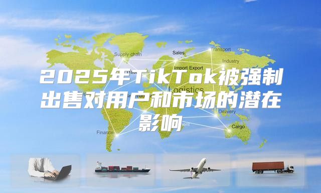 2025年TikTok被强制出售对用户和市场的潜在影响