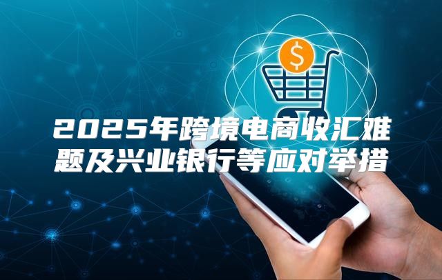 2025年跨境电商收汇难题及兴业银行等应对举措