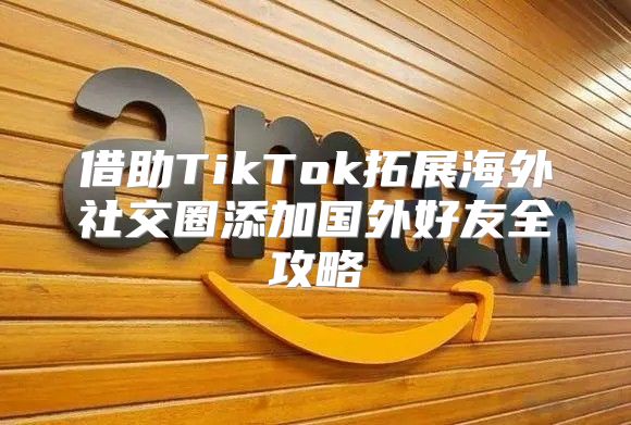 借助TikTok拓展海外社交圈添加国外好友全攻略