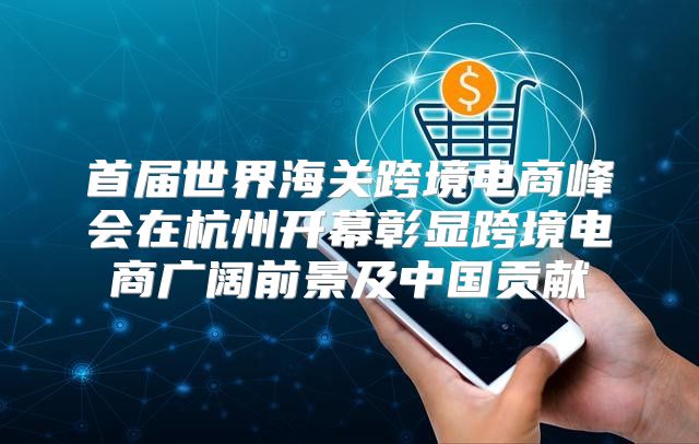 首届世界海关跨境电商峰会在杭州开幕彰显跨境电商广阔前景及中国贡献