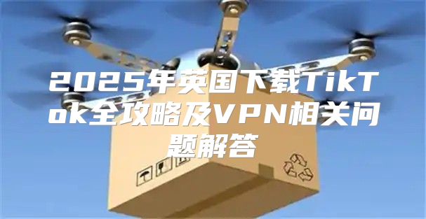2025年英国下载TikTok全攻略及VPN相关问题解答