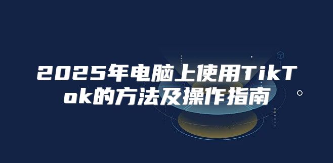 2025年电脑上使用TikTok的方法及操作指南