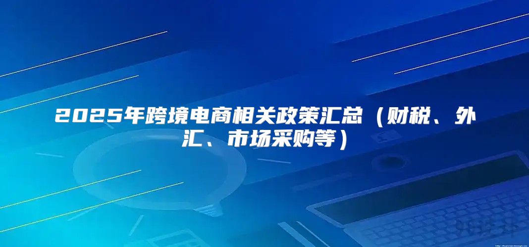 2025年跨境电商相关政策汇总财税、外汇、市场采购等