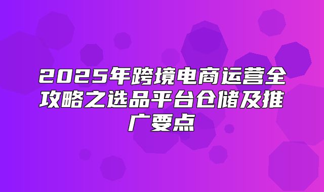 2025年跨境电商运营全攻略之选品平台仓储及推广要点