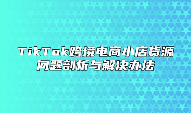 TikTok跨境电商小店货源问题剖析与解决办法