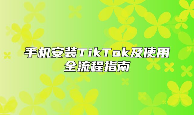 手机安装TikTok及使用全流程指南