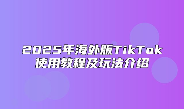 2025年海外版TikTok使用教程及玩法介绍