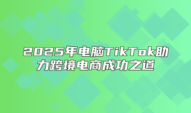 2025年电脑TikTok助力跨境电商成功之道