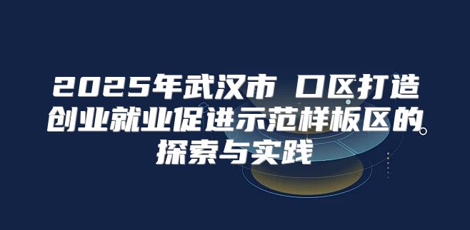 2025年武汉市硚口区打造创业就业促进示范样板区的探索与实践