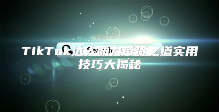 TikTok达人助力带货之道实用技巧大揭秘