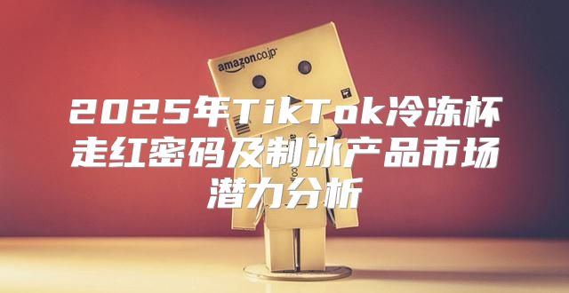 2025年TikTok冷冻杯走红密码及制冰产品市场潜力分析
