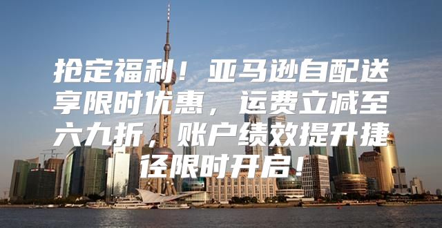 抢定福利！亚马逊自配送享限时优惠，运费立减至六九折，账户绩效提升捷径限时开启！