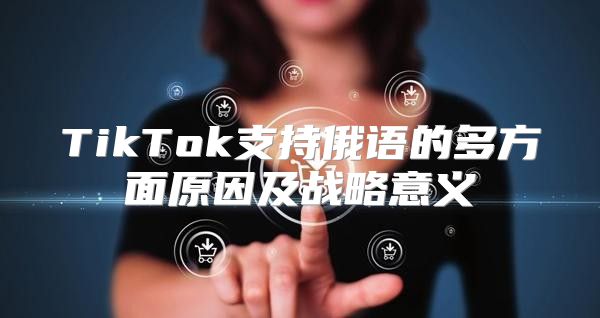 TikTok支持俄语的多方面原因及战略意义