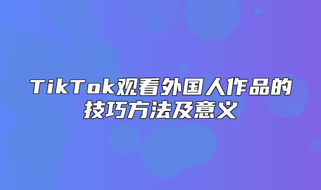 TikTok观看外国人作品的技巧方法及意义