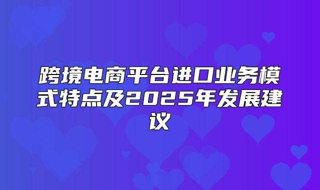 跨境电商平台进口业务模式特点及2025年发展建议