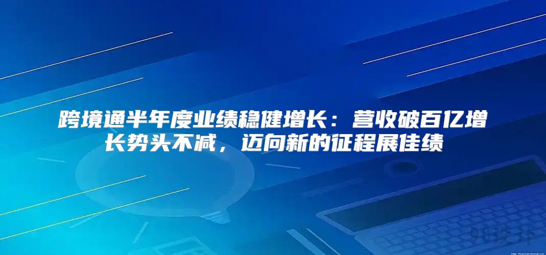 跨境通半年度业绩稳健增长：营收破百亿增长势头不减，迈向新的征程展佳绩