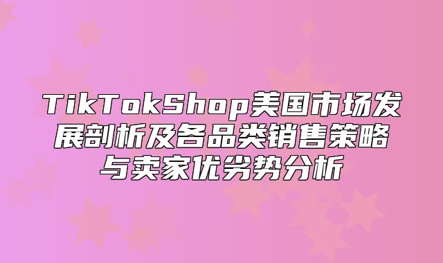 TikTokShop美国市场发展剖析及各品类销售策略与卖家优劣势分析