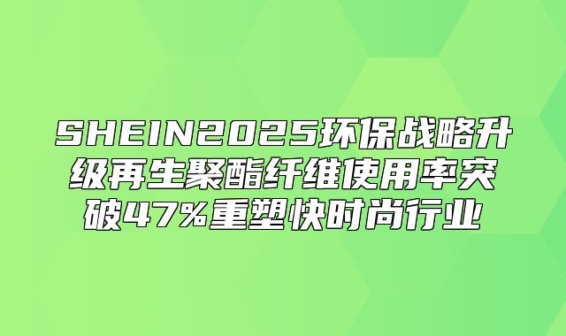 SHEIN2025环保战略升级再生聚酯纤维使用率突破47%重塑快时尚行业