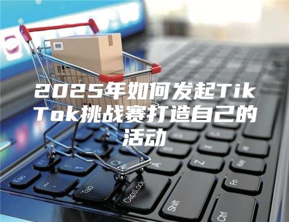 2025年如何发起TikTok挑战赛打造自己的活动