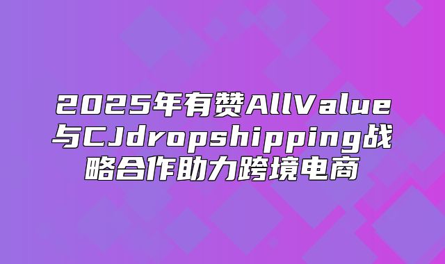 2025年有赞AllValue与CJdropshipping战略合作助力跨境电商