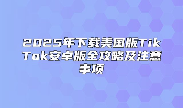 2025年下载美国版TikTok安卓版全攻略及注意事项