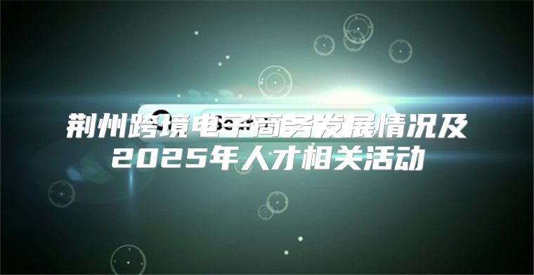 荆州跨境电子商务发展情况及2025年人才相关活动