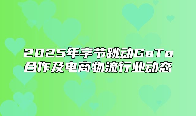 2025年字节跳动GoTo合作及电商物流行业动态
