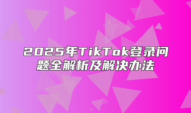 2025年TikTok登录问题全解析及解决办法