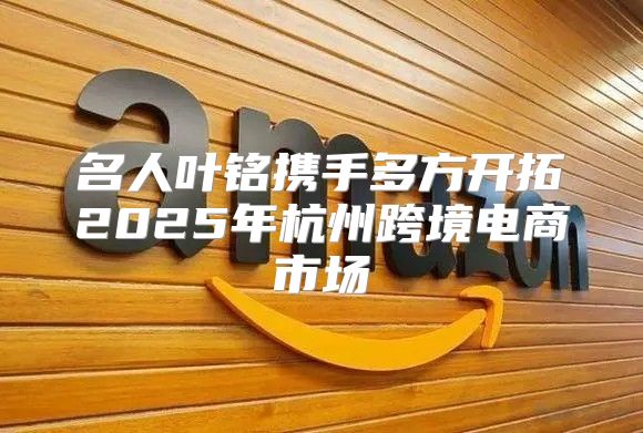 名人叶铭携手多方开拓2025年杭州跨境电商市场