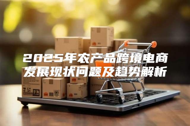2025年农产品跨境电商发展现状问题及趋势解析